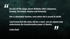 “On and off the stage, Sarah McNeilly offers eloquence, honesty, fierceness, humour and humanity. She is absolutely fearless, even when she’s scared to death. I just know that this show will be a must- see for anyone who understands the transformative power of theatre.” Linda Kash